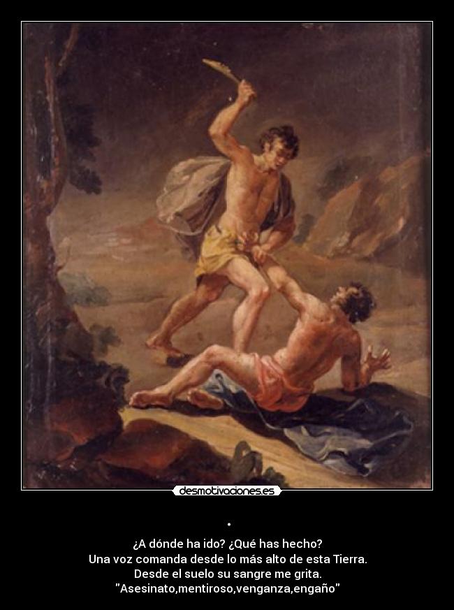 . - ¿A dónde ha ido? ¿Qué has hecho?
Una voz comanda desde lo más alto de esta Tierra.
Desde el suelo su sangre me grita.
Asesinato,mentiroso,venganza,engaño