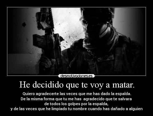 He decidido que te voy a matar. - Quiero agradecerte las veces que me has dado la espalda.
De la misma forma que tu me has  agradecido que te salvara 
de todos los golpes por la espalda, 
y de las veces que he limpiado tu nombre cuando has dañado a alguien