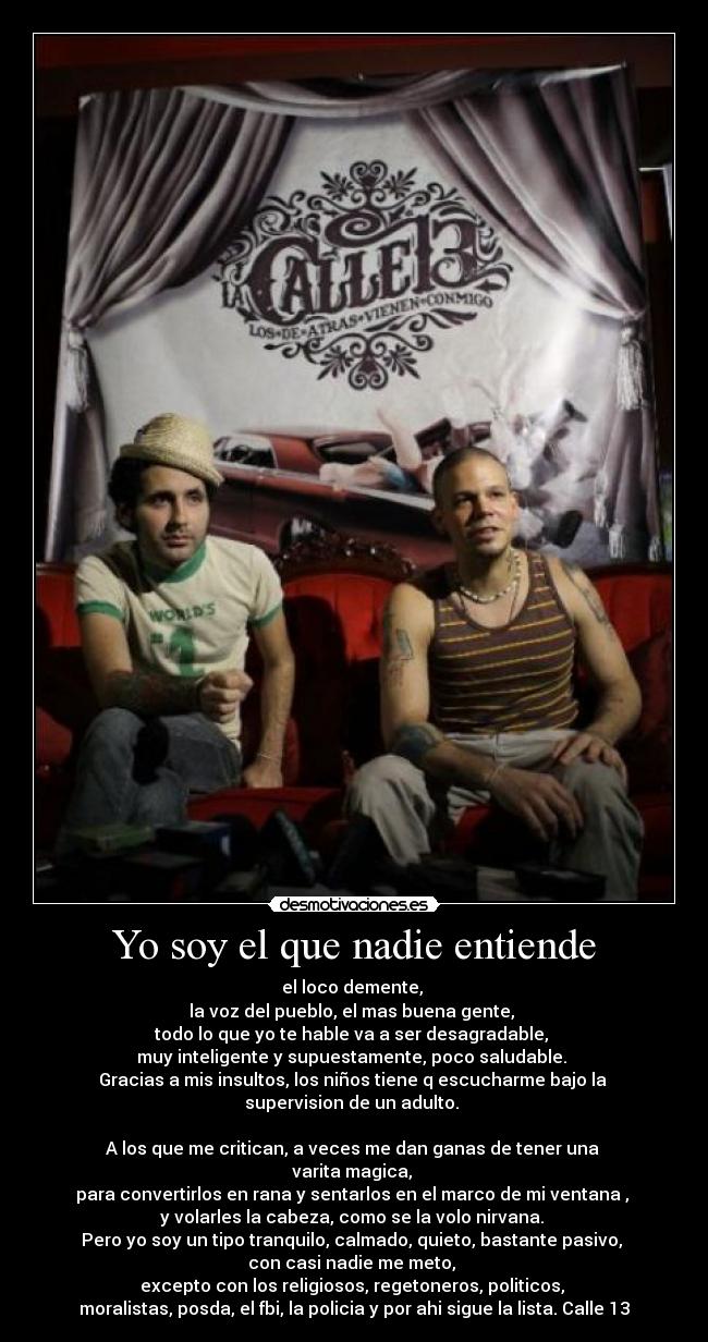 Yo soy el que nadie entiende - el loco demente,
la voz del pueblo, el mas buena gente,
todo lo que yo te hable va a ser desagradable,
muy inteligente y supuestamente, poco saludable.
Gracias a mis insultos, los niños tiene q escucharme bajo la
supervision de un adulto.
A los que me critican, a veces me dan ganas de tener una
varita magica,
para convertirlos en rana y sentarlos en el marco de mi ventana ,
y volarles la cabeza, como se la volo nirvana.
Pero yo soy un tipo tranquilo, calmado, quieto, bastante pasivo,
con casi nadie me meto,
excepto con los religiosos, regetoneros, politicos,
moralistas, posda, el fbi, la policia y por ahi sigue la lista. Calle 13