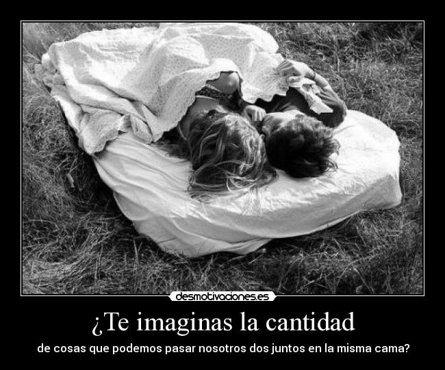 ¿Te imaginas la cantidad - de cosas que podemos pasar nosotros dos juntos en la misma cama?