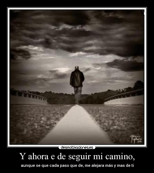 Y ahora e de seguir mi camino, - aunque se que cada paso que de, me alejara más y mas de ti