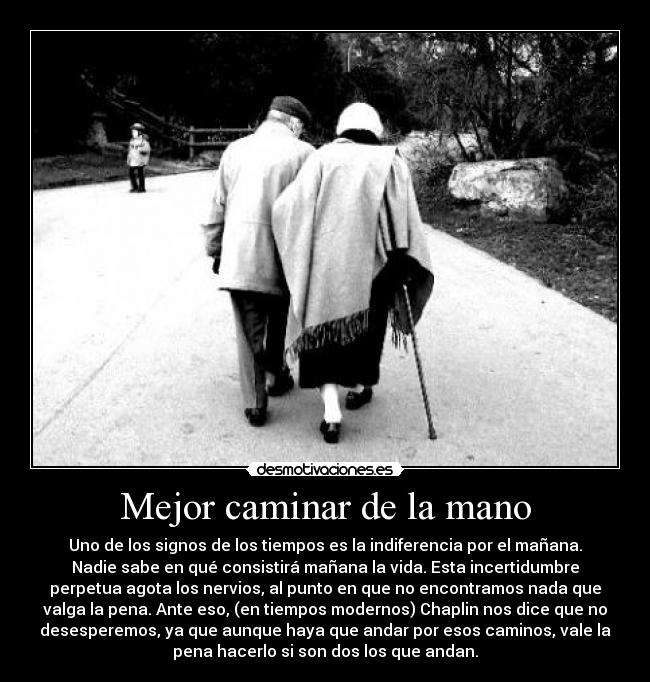 Mejor caminar de la mano - Uno de los signos de los tiempos es la indiferencia por el mañana.
Nadie sabe en qué consistirá mañana la vida. Esta incertidumbre
perpetua agota los nervios, al punto en que no encontramos nada que
valga la pena. Ante eso, (en tiempos modernos) Chaplin nos dice que no
desesperemos, ya que aunque haya que andar por esos caminos, vale la
pena hacerlo si son dos los que andan.