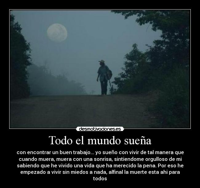 Todo el mundo sueña - con encontrar un buen trabajo... yo sueño con vivir de tal manera que
cuando muera, muera con una sonrisa, sintiendome orgulloso de mi
sabiendo que he vivido una vida que ha merecido la pena. Por eso he
empezado a vivir sin miedos a nada, alfinal la muerte esta ahi para
todos