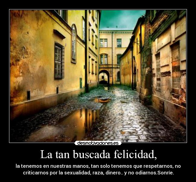 La tan buscada felicidad, - la tenemos en nuestras manos, tan solo tenemos que respetarnos, no
criticarnos por la sexualidad, raza, dinero.. y no odiarnos.Sonríe.