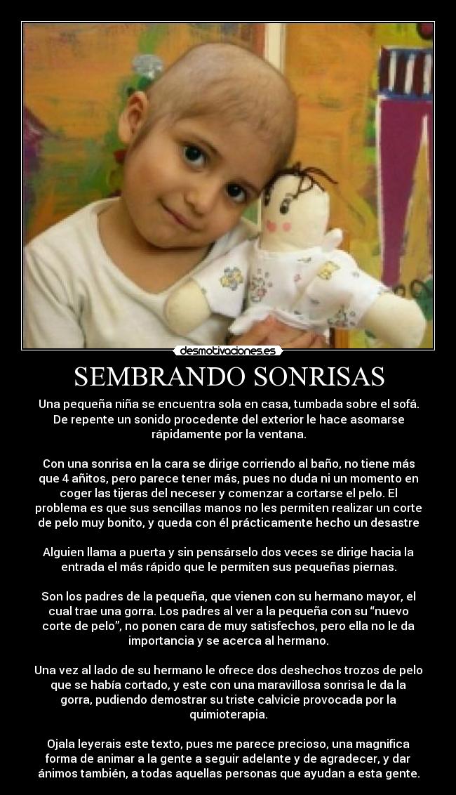 SEMBRANDO SONRISAS - Una pequeña niña se encuentra sola en casa, tumbada sobre el sofá.
De repente un sonido procedente del exterior le hace asomarse
rápidamente por la ventana.
Con una sonrisa en la cara se dirige corriendo al baño, no tiene más
que 4 añitos, pero parece tener más, pues no duda ni un momento en
coger las tijeras del neceser y comenzar a cortarse el pelo. El
problema es que sus sencillas manos no les permiten realizar un corte
de pelo muy bonito, y queda con él prácticamente hecho un desastre
Alguien llama a puerta y sin pensárselo dos veces se dirige hacia la
entrada el más rápido que le permiten sus pequeñas piernas.
Son los padres de la pequeña, que vienen con su hermano mayor, el
cual trae una gorra. Los padres al ver a la pequeña con su “nuevo
corte de pelo”, no ponen cara de muy satisfechos, pero ella no le da
importancia y se acerca al hermano.
Una vez al lado de su hermano le ofrece dos deshechos trozos de pelo
que se había cortado, y este con una maravillosa sonrisa le da la
gorra, pudiendo demostrar su triste calvicie provocada por la
quimioterapia.
Ojala leyerais este texto, pues me parece precioso, una magnifica
forma de animar a la gente a seguir adelante y de agradecer, y dar
ánimos también, a todas aquellas personas que ayudan a esta gente.