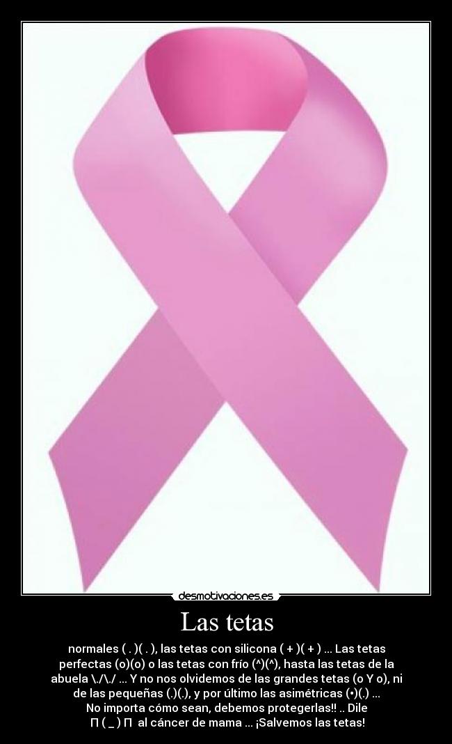 Las tetas - normales ( . )( . ), las tetas con silicona ( + )( + ) ... Las tetas
perfectas (o)(o) o las tetas con frío (^)(^), hasta las tetas de la
abuela \./\./ ... Y no nos olvidemos de las grandes tetas (o Y o), ni
de las pequeñas (.)(.), y por último las asimétricas (•)(.) ...
No importa cómo sean, debemos protegerlas!! .. Dile
┌П┐(◉_◉)┌П┐ al cáncer de mama ... ¡Salvemos las tetas!