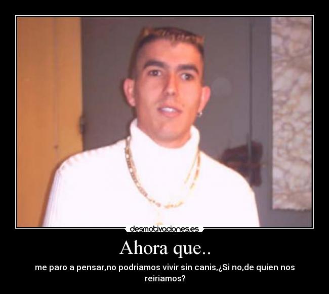 Ahora que.. - me paro a pensar,no podriamos vivir sin canis,¿Si no,de quien nos reiriamos?