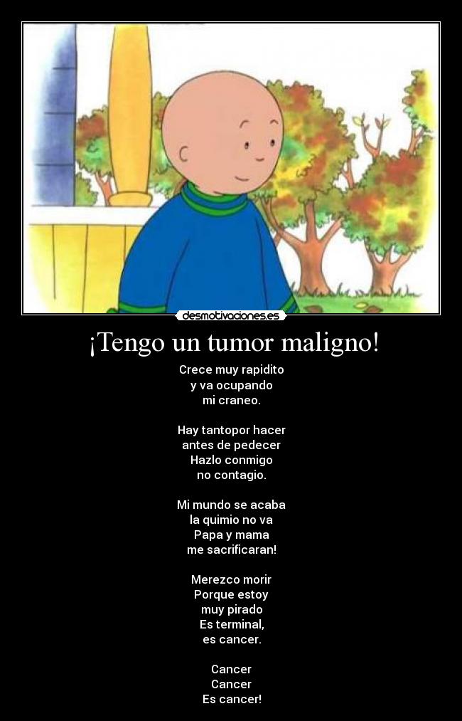 ¡Tengo un tumor maligno! - Crece muy rapidito
y va ocupando
mi craneo.

Hay tantopor hacer
antes de pedecer
Hazlo conmigo
no contagio.

Mi mundo se acaba
la quimio no va
Papa y mama
me sacrificaran!

Merezco morir
Porque estoy
muy pirado
Es terminal,
es cancer.

Cancer
Cancer
Es cancer!