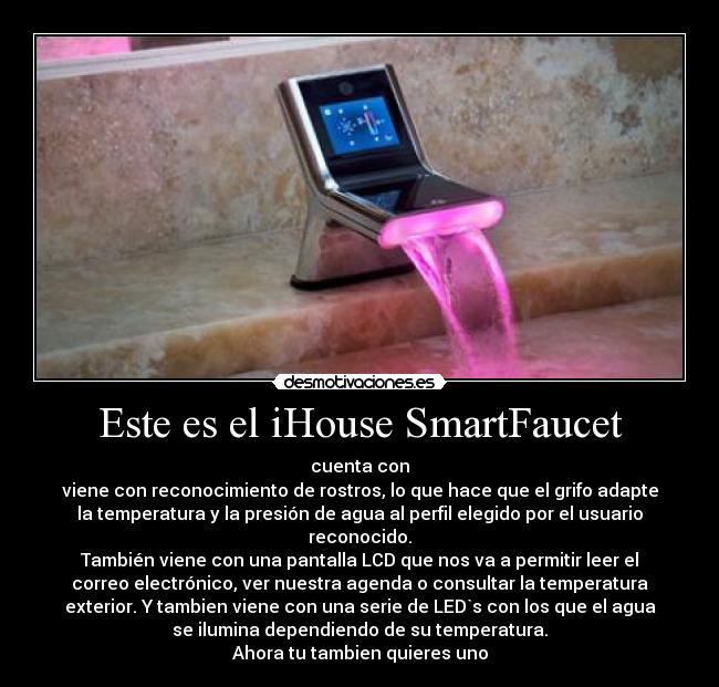 Este es el iHouse SmartFaucet - cuenta con
viene con reconocimiento de rostros, lo que hace que el grifo adapte
la temperatura y la presión de agua al perfil elegido por el usuario
reconocido.
También viene con una pantalla LCD que nos va a permitir leer el
correo electrónico, ver nuestra agenda o consultar la temperatura
exterior. Y tambien viene con una serie de LED`s con los que el agua
se ilumina dependiendo de su temperatura.
Ahora tu tambien quieres uno