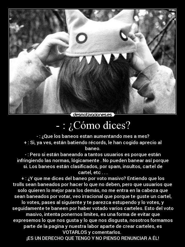 - : ¿Cómo dices? - - : ¿Que los baneos estan aumentando mes a mes?
+ : Si, ya ves, están batiendo récords, le han cogido aprecio al
baneo.
- : Pero si están baneando a tantos usuarios es porque están
infringiendo las normas, lógicamente . No pueden banear así porque
si. Los baneos están clasificados, por spam, insultos, cartel de
cartel, etc . . .
+ : ¿Y que me dices del baneo por voto masivo? Entiendo que los
trolls sean baneados por hacer lo que no deben, pero que usuarios que
solo quieren lo mejor para los demás, no me entra en la cabeza que
sean baneados por votar, veo irracional que porque te guste un cartel,
lo votes, pases al siguiente y te parezca estupendo y lo votes, y
seguidamente te baneen por haber votado varios carteles. Esto del voto
masivo, intenta ponernos limites, es una forma de evitar que
expresemos lo que nos gusta y lo que nos disgusta, nosotros formamos
parte de la pagina y nuestra labor aparte de crear carteles, es
VOTARLOS y comentarlos.
¡ES UN DERECHO QUE TENGO Y NO PIENSO RENUNCIAR A ÉL!