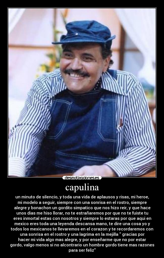 capulina - un minuto de silencio, y toda una vida de aplausos y risas, mi heroe,
mi modelo a seguir, siempre con una sonrisa en el rostro, siempre
alegre y bonachon un gordito simpatico que nos hizo reir, y que hace
unos dias me hiso llorar, no te estrañaremos por que no te fuiste tu
eres inmortal estas con nosotros y siempre lo estaras por que aqui en
mexico eres toda una leyenda descansa mano, te dire una cosa yo y
todos los mexicanos te llevaremos en el corazon y te recordaremos con
una sonrisa en el rostro y una lagrima en la mejilla gracias por
hacer mi vida algo mas alegre, y por enseñarme que no por estar
gordo, valgo menos si no alcontrario un hombre gordo tiene mas razones
para ser feliz