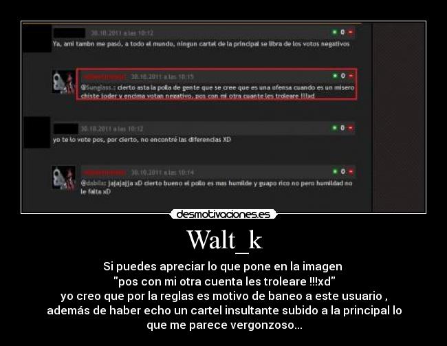 Walt_k - Si puedes apreciar lo que pone en la imagen 
pos con mi otra cuenta les troleare !!!xd
yo creo que por la reglas es motivo de baneo a este usuario ,
además de haber echo un cartel insultante subido a la principal lo
que me parece vergonzoso...