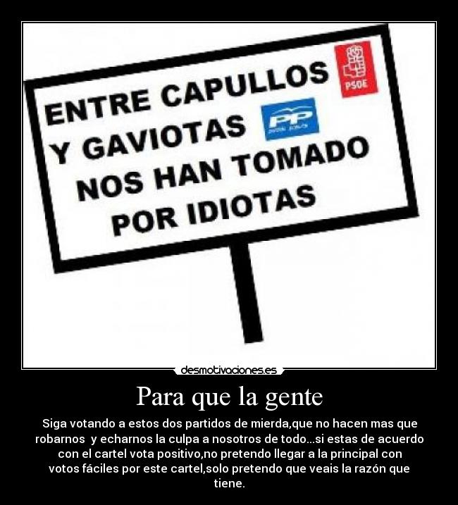 Para que la gente - Siga votando a estos dos partidos de mierda,que no hacen mas que
robarnos  y echarnos la culpa a nosotros de todo...si estas de acuerdo
con el cartel vota positivo,no pretendo llegar a la principal con
votos fáciles por este cartel,solo pretendo que veais la razón que
tiene.