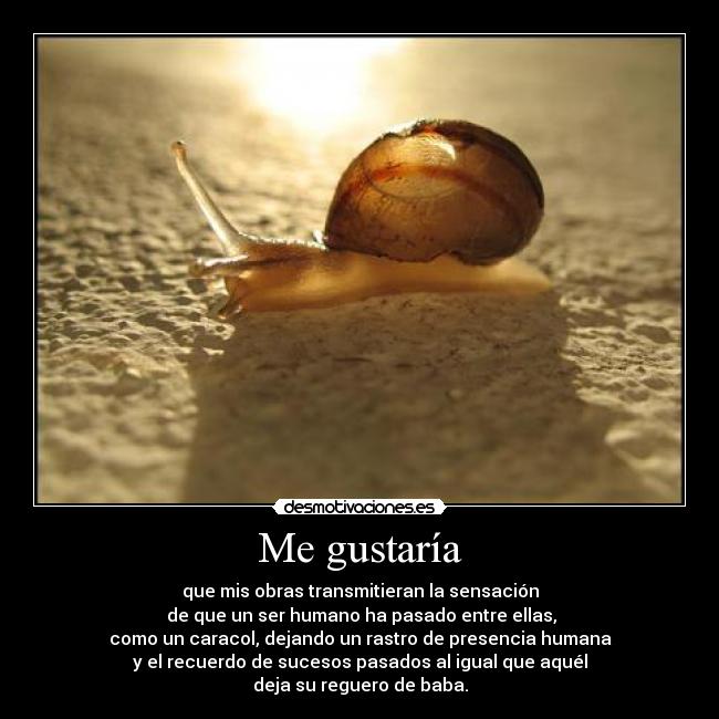 Me gustaría - que mis obras transmitieran la sensación
de que un ser humano ha pasado entre ellas,
como un caracol, dejando un rastro de presencia humana
y el recuerdo de sucesos pasados al igual que aquél
deja su reguero de baba.