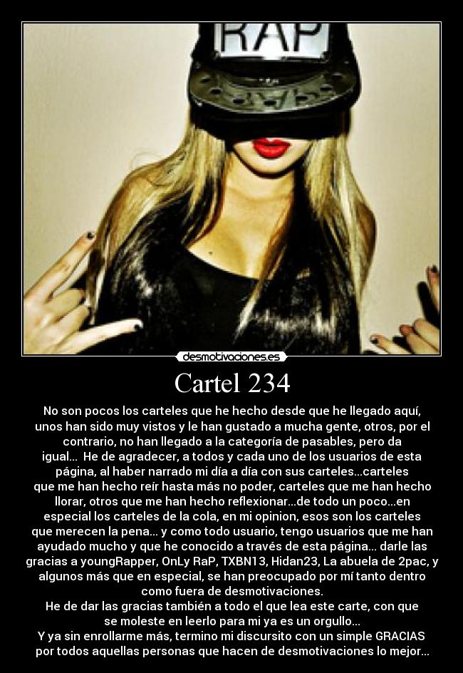 Cartel 234 - No son pocos los carteles que he hecho desde que he llegado aquí,
unos han sido muy vistos y le han gustado a mucha gente, otros, por el
contrario, no han llegado a la categoría de pasables, pero da
igual... He de agradecer, a todos y cada uno de los usuarios de esta
página, al haber narrado mi día a día con sus carteles...carteles
que me han hecho reír hasta más no poder, carteles que me han hecho
llorar, otros que me han hecho reflexionar...de todo un poco...en
especial los carteles de la cola, en mi opinion, esos son los carteles
que merecen la pena... y como todo usuario, tengo usuarios que me han
ayudado mucho y que he conocido a través de esta página... darle las
gracias a youngRapper, OnLy RaP, TXBN13, Hidan23, La abuela de 2pac, y
algunos más que en especial, se han preocupado por mí tanto dentro
como fuera de desmotivaciones.
He de dar las gracias también a todo el que lea este carte, con que
se moleste en leerlo para mi ya es un orgullo...
Y ya sin enrollarme más, termino mi discursito con un simple GRACIAS
por todos aquellas personas que hacen de desmotivaciones lo mejor...