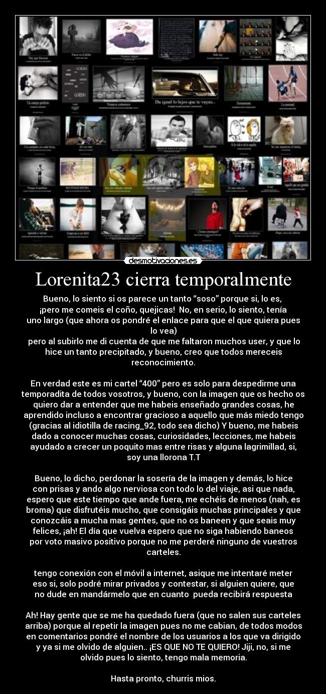 Lorenita23 cierra temporalmente - Bueno, lo siento si os parece un tanto “soso” porque si, lo es, 
¡pero me comeis el coño, quejicas!  No, en serio, lo siento, tenía
uno largo (que ahora os pondré el enlace para que el que quiera pues
lo vea)
 pero al subirlo me di cuenta de que me faltaron muchos user, y que lo
hice un tanto precipitado, y bueno, creo que todos mereceis
reconocimiento.
	
En verdad este es mi cartel “400” pero es solo para despedirme una
temporadita de todos vosotros, y bueno, con la imagen que os hecho os
quiero dar a entender que me habeis enseñado grandes cosas, he
aprendido incluso a encontrar gracioso a aquello que más miedo tengo
(gracias al idiotilla de racing_92, todo sea dicho) Y bueno, me habeis
dado a conocer muchas cosas, curiosidades, lecciones, me habeis
ayudado a crecer un poquito mas entre risas y alguna lagrimillad, si,
soy una llorona T.T

Bueno, lo dicho, perdonar la sosería de la imagen y demás, lo hice
con prisas y ando algo nerviosa con todo lo del viaje, asi que nada,
espero que este tiempo que ande fuera, me echéis de menos (nah, es
broma) que disfrutéis mucho, que consigáis muchas principales y que
conozcáis a mucha mas gentes, que no os baneen y que seais muy
felices, ¡ah! El día que vuelva espero que no siga habiendo baneos
por voto masivo positivo porque no me perderé ninguno de vuestros
carteles.

tengo conexión con el móvil a internet, asique me intentaré meter
eso si, solo podré mirar privados y contestar, si alguien quiere, que
no dude en mandármelo que en cuanto  pueda recibirá respuesta

Ah! Hay gente que se me ha quedado fuera (que no salen sus carteles
arriba) porque al repetir la imagen pues no me cabian, de todos modos
en comentarios pondré el nombre de los usuarios a los que va dirigido
y ya si me olvido de alguien.. ¡ES QUE NO TE QUIERO! Jiji, no, si me
olvido pues lo siento, tengo mala memoria.

Hasta pronto, churris mios.