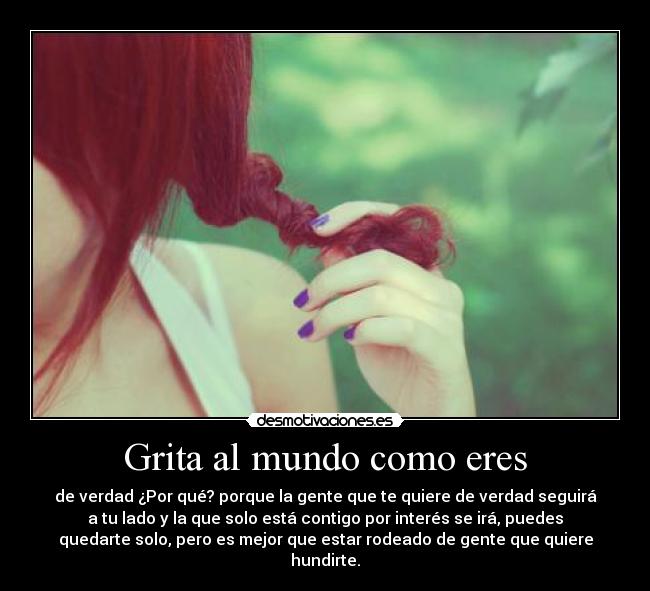 Grita al mundo como eres - de verdad ¿Por qué? porque la gente que te quiere de verdad seguirá
a tu lado y la que solo está contigo por interés se irá, puedes
quedarte solo, pero es mejor que estar rodeado de gente que quiere
hundirte.