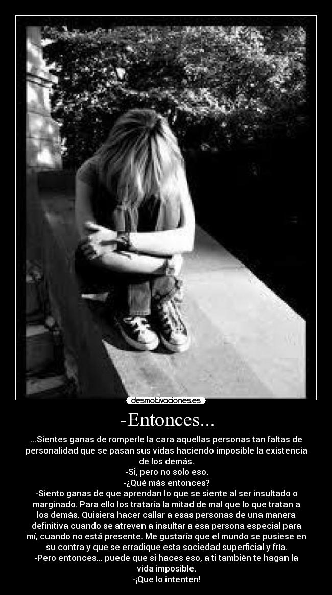 -Entonces... - ...Sientes ganas de romperle la cara aquellas personas tan faltas de
personalidad que se pasan sus vidas haciendo imposible la existencia
de los demás.
-Si, pero no solo eso.
-¿Qué más entonces?
-Siento ganas de que aprendan lo que se siente al ser insultado o
marginado. Para ello los trataría la mitad de mal que lo que tratan a
los demás. Quisiera hacer callar a esas personas de una manera
definitiva cuando se atreven a insultar a esa persona especial para
mí, cuando no está presente. Me gustaría que el mundo se pusiese en
su contra y que se erradique esta sociedad superficial y fría.
-Pero entonces… puede que si haces eso, a ti también te hagan la
vida imposible.
-¡Que lo intenten!