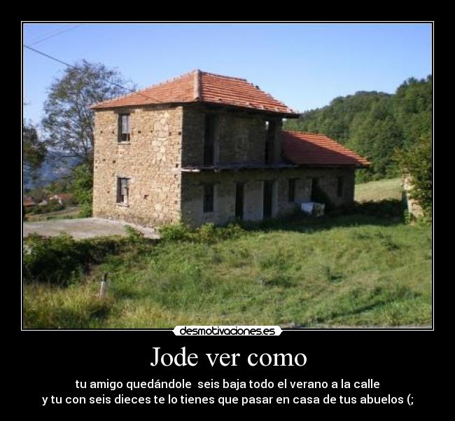 Jode ver como - tu amigo quedándole  seis baja todo el verano a la calle
y tu con seis dieces te lo tienes que pasar en casa de tus abuelos (;