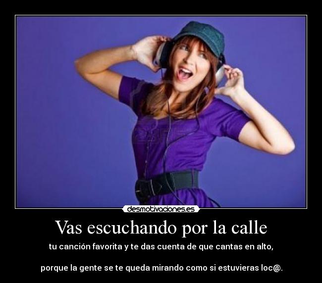 Vas escuchando por la calle - tu canción favorita y te das cuenta de que cantas en alto,
porque la gente se te queda mirando como si estuvieras loc@.