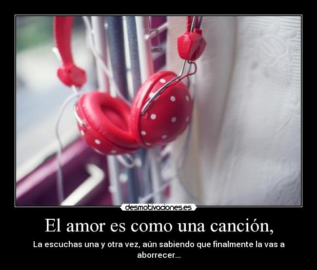 El amor es como una canción, - La escuchas una y otra vez, aún sabiendo que finalmente la vas a aborrecer...
