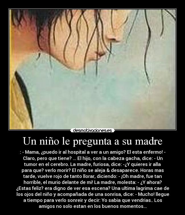 Un niño le pregunta a su madre - : - Mama, ¿puedo ir al hospital a ver a un amigo? El esta enfermo! -
Claro, pero que tiene? ... El hijo, con la cabeza gacha, dice: - Un
tumor en el cerebro. La madre, furiosa, dice: -¿Y quieres ir alla
para que? verlo morir? El niño se aleja & desaparece. Horas mas
tarde, vuelve rojo de tanto llorar, diciendo: - ¡Oh madre, fue tan
horrible, el murio delante de mi! La madre, molesta: - ¿Y ahora?
¿Estas feliz? era digno de ver esa escena? Una ultima lagrima cae de
los ojos del niño y acompañada de una sonrisa, dice: - Mucho! llegue
a tiempo para verlo sonreir y decir: Yo sabia que vendrias.. Los
amigos no solo estan en los buenos momentos...