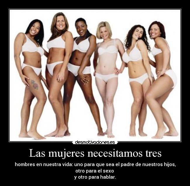 Las mujeres necesitamos tres - hombres en nuestra vida: uno para que sea el padre de nuestros hijos,
otro para el sexo
y otro para hablar.