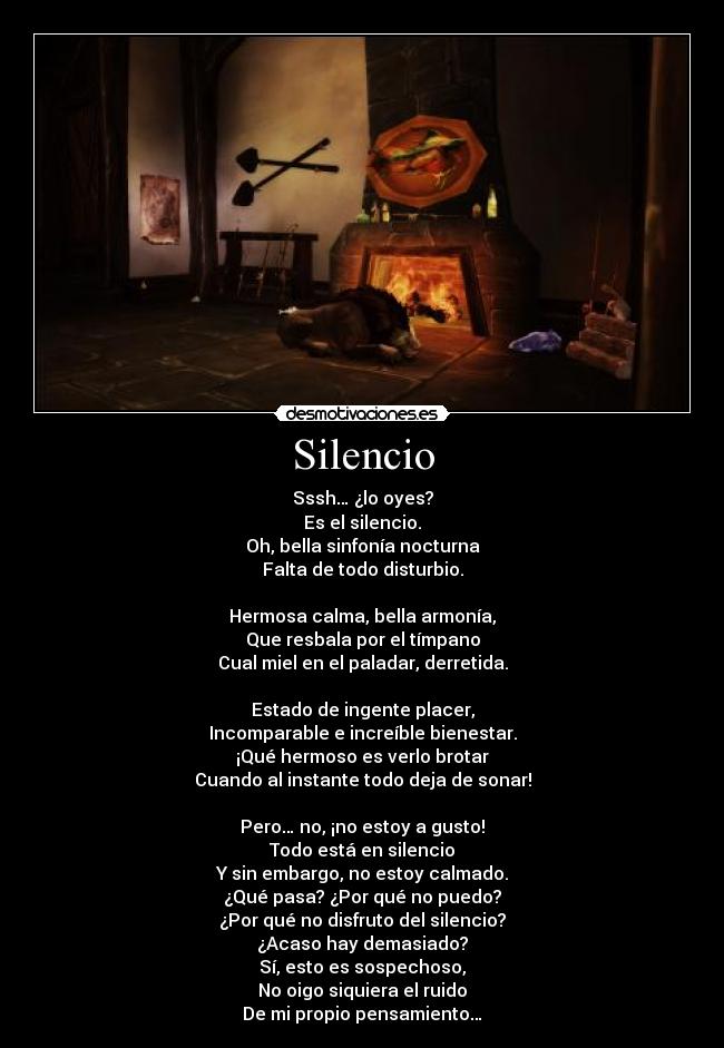 Silencio - Sssh… ¿lo oyes?
Es el silencio.
Oh, bella sinfonía nocturna
Falta de todo disturbio.

Hermosa calma, bella armonía,
Que resbala por el tímpano
Cual miel en el paladar, derretida.

Estado de ingente placer,
Incomparable e increíble bienestar.
¡Qué hermoso es verlo brotar
Cuando al instante todo deja de sonar!

Pero… no, ¡no estoy a gusto!
Todo está en silencio
Y sin embargo, no estoy calmado.
¿Qué pasa? ¿Por qué no puedo?
¿Por qué no disfruto del silencio?
¿Acaso hay demasiado?
Sí, esto es sospechoso,
No oigo siquiera el ruido
De mi propio pensamiento…