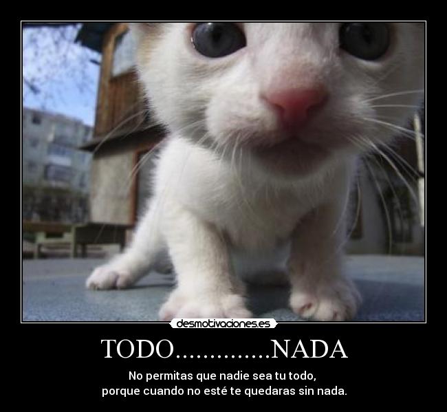 TODO..............NADA - No permitas que nadie sea tu todo, 
porque cuando no esté te quedaras sin nada.