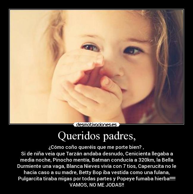 Queridos padres, - ¿Cómo coño queréis que me porte bien? ,
Si de niña veia que Tarzán andaba desnudo, Cenicienta llegaba a
media noche, Pinocho mentía, Batman conducía a 320km, la Bella
Durmiente una vaga, Blanca Nieves vivía con 7 tios, Caperucita no le
hacia caso a su madre, Betty Bop iba vestida como una fulana,
Pulgarcita tiraba migas por todas partes y Popeye fumaba hierba!!!!!
VAMOS, NO ME JODAS!!