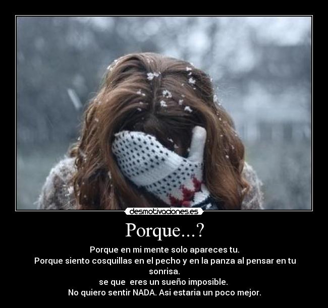 Porque...? - Porque en mi mente solo apareces tu.
 Porque siento cosquillas en el pecho y en la panza al pensar en tu sonrisa.
se que  eres un sueño imposible. 
No quiero sentir NADA. Asi estaria un poco mejor.