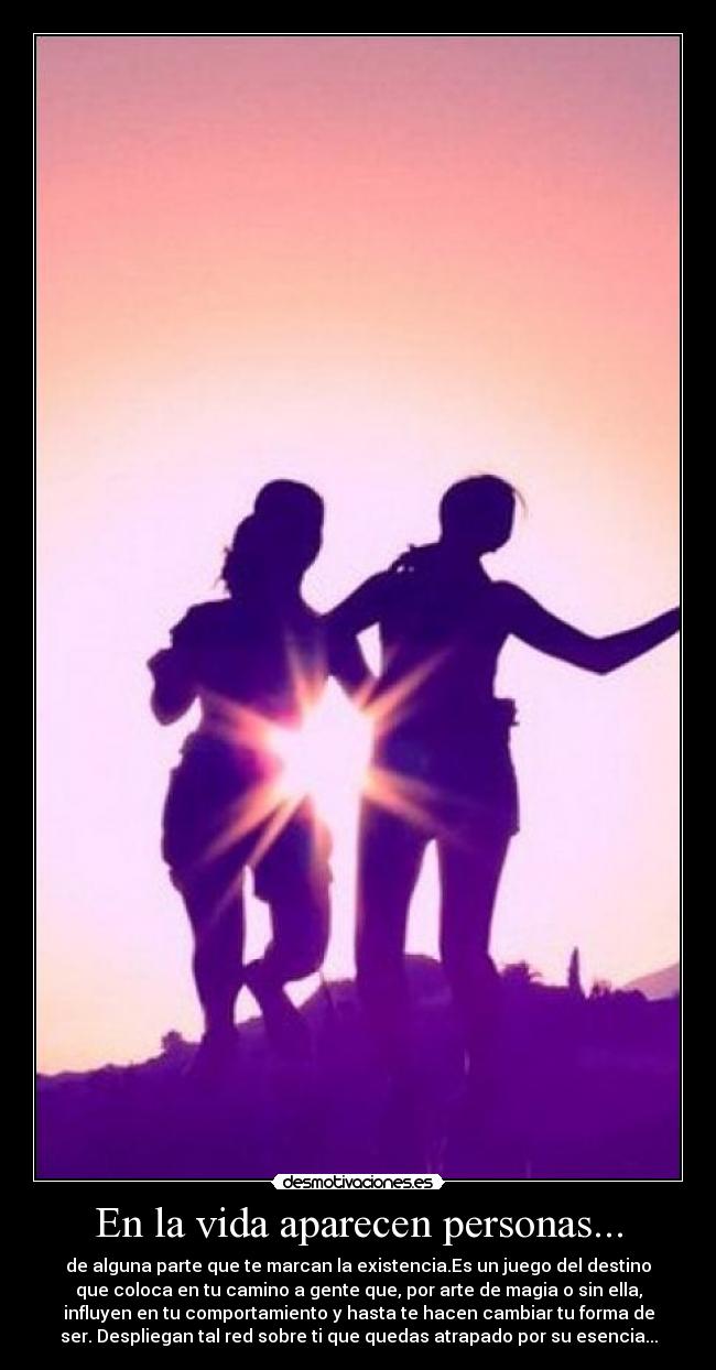 En la vida aparecen personas... - de alguna parte que te marcan la existencia.Es un juego del destino
que coloca en tu camino a gente que, por arte de magia o sin ella,
influyen en tu comportamiento y hasta te hacen cambiar tu forma de
ser. Despliegan tal red sobre ti que quedas atrapado por su esencia...