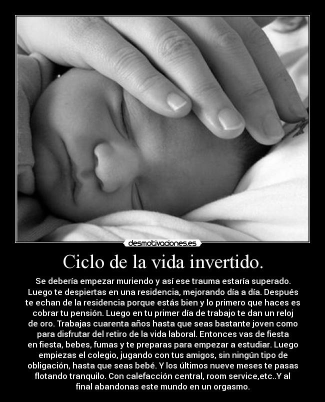 Ciclo de la vida invertido. - Se debería empezar muriendo y así ese trauma estaría superado.
Luego te despiertas en una residencia, mejorando día a día. Después
te echan de la residencia porque estás bien y lo primero que haces es
cobrar tu pensión. Luego en tu primer día de trabajo te dan un reloj
de oro. Trabajas cuarenta años hasta que seas bastante joven como
para disfrutar del retiro de la vida laboral. Entonces vas de fiesta
en fiesta, bebes, fumas y te preparas para empezar a estudiar. Luego
empiezas el colegio, jugando con tus amigos, sin ningún tipo de
obligación, hasta que seas bebé. Y los últimos nueve meses te pasas
flotando tranquilo. Con calefacción central, room service,etc..Y al
final abandonas este mundo en un orgasmo.
