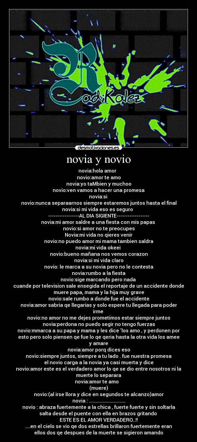 novia y novio - novia:hola amor♥ 
novio:amor te amo
novia:yo taMbien y muchoo
novio:ven vamos a hacer una promesa
novia:si 
novio:nunca separaarnos siempre estaremos juntos hasta el final
novia:si mi vida eso es seguro♥ 
-----------------AL DIA SIGIENTE------------------
novia:mi amor saldre a una fiesta con mis papas 
novio:si amor no te preocupes
Novia:mi vida no qieres venir
novio:no puedo amor mi mama tambien saldra
novia:mi vida okeei 
novio:bueno mañana nos vemos corazon
novia:si mi vida claro
novio: le marca a su novia pero no le contesta
novia:rumbo a la fiesta
novio:sige marcando pero nada 
cuande por television sale ensegida el reportaje de un accidente donde
muere papa, mama y la hija muy grave
novio:sale rumbo a donde fue el accidente
novia:amor sabria qe llegarias y solo espere tu llegada para poder
irme 
novio:no amor no me dejes prometimos estar siempre juntos
novia:perdona no puedo segir no tengo fuerzas
novio:mmarca a su papa y mama y les dice los amo , y perdonen por
esto pero solo piensen qe fue lo qe qeria hasta la otra vida los amee
y amare
novia:amor porq dices eso
novio:siempre juntos, siempre a tu lado . fue nuestra promesa
el novio carga a la novia ya casi muerta y dice
novio:amor este es el verdadero amor lo qe se dio entre nosotros ni la
muerte lo separara
novia:amor te amo ♥ 
(muere)
novio:(al irse llora y dice en segundos te alcanzo)amor
novia : ..............................
novio : abraza fuertemente a la chica , fuerte fuerte y sin soltarla
salta desde el puente con ella en brazos gritando 
ESTE ES EL AMOR VERDADERO..!!
....en el cielo se vio qe dos estrellas brillaron fuertemente eran
ellos dos qe despues de la muerte se sigieron amando