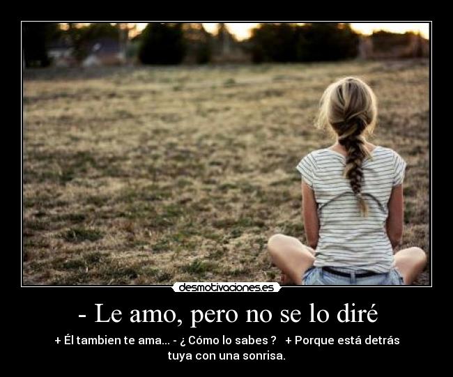 - Le amo, pero no se lo diré - + Él tambien te ama... - ¿ Cómo lo sabes ?   + Porque está detrás
tuya con una sonrisa.