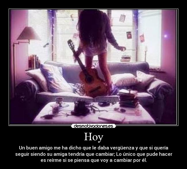 Hoy - Un buen amigo me ha dicho que le daba vergüenza y que si quería
seguir siendo su amiga tendría que cambiar; Lo único que pude hacer
es reírme si se piensa que voy a cambiar por él.