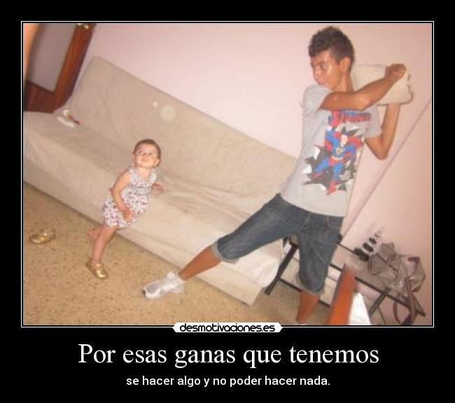 Por esas ganas que tenemos - se hacer algo y no poder hacer nada.