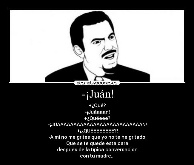 -¡Juán! - +¿Qué?
-¡Juáaaan!
+¿Quéeee?
-¡JUÁAAAAAAAAAAAAAAAAAAAAAAAAAN!
+¡¿QUÉEEEEEEE?!
-A mí no me grites que yo no te he gritado.
Que se te quede esta cara
después de la típica conversación
con tu madre...