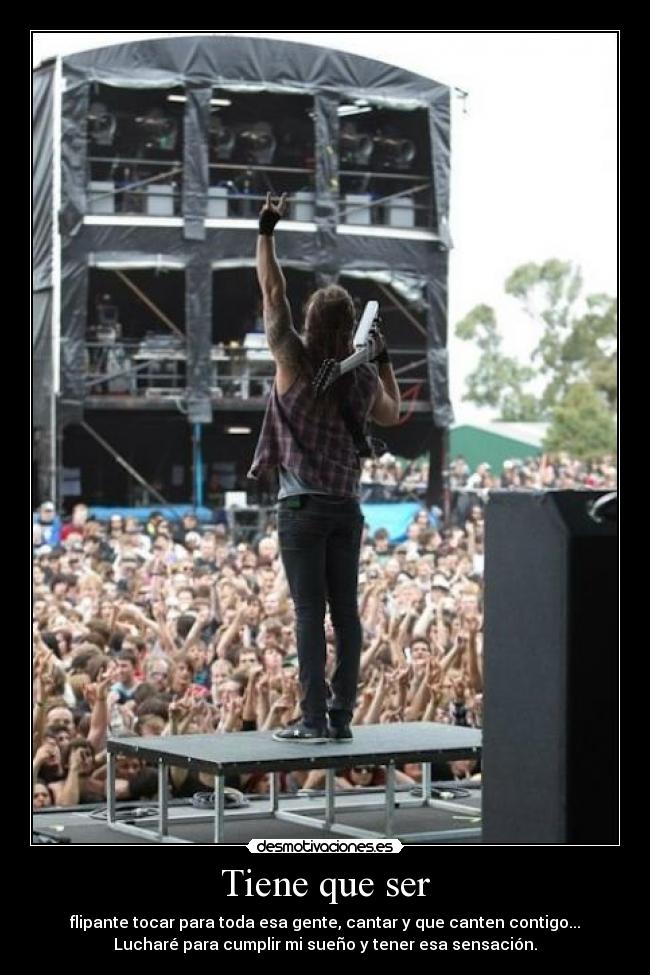 Tiene que ser - flipante tocar para toda esa gente, cantar y que canten contigo...
Lucharé para cumplir mi sueño y tener esa sensación.