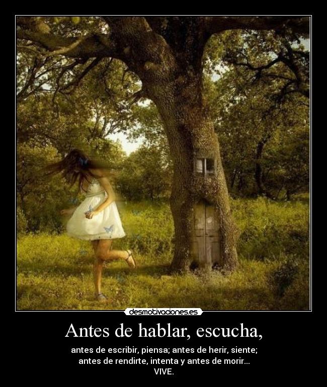 Antes de hablar, escucha, - antes de escribir, piensa; antes de herir, siente;
antes de rendirte, intenta y antes de morir...
VIVE.