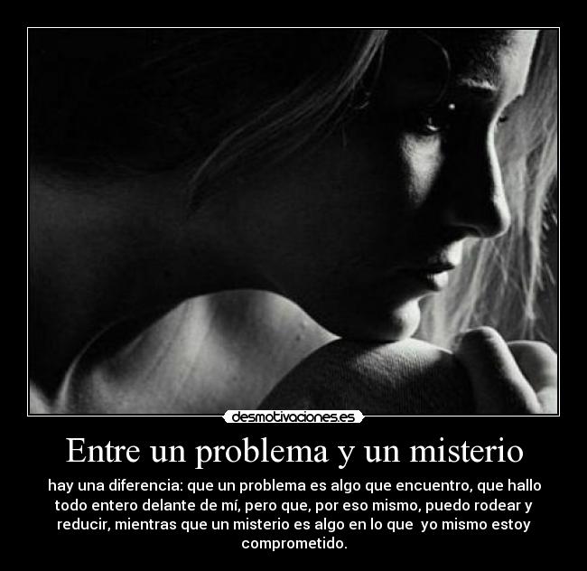 Entre un problema y un misterio - hay una diferencia: que un problema es algo que encuentro, que hallo
todo entero delante de mí, pero que, por eso mismo, puedo rodear y
reducir, mientras que un misterio es algo en lo que yo mismo estoy
comprometido.