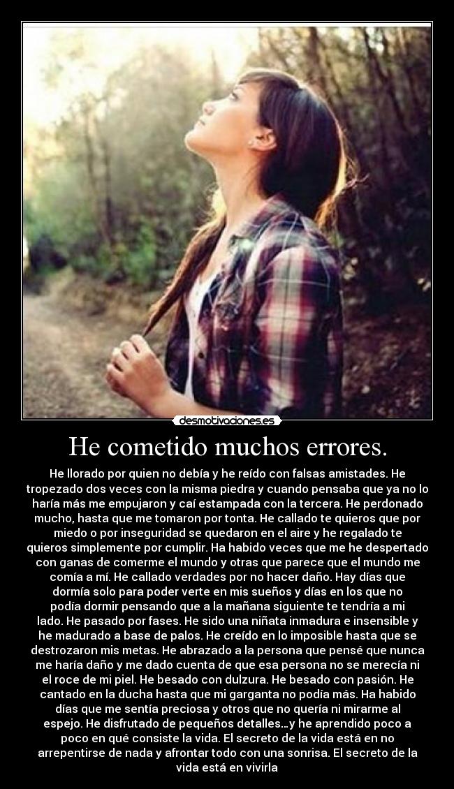 He cometido muchos errores. - He llorado por quien no debía y he reído con falsas amistades. He
tropezado dos veces con la misma piedra y cuando pensaba que ya no lo
haría más me empujaron y caí estampada con la tercera. He perdonado
mucho, hasta que me tomaron por tonta. He callado te quieros que por
miedo o por inseguridad se quedaron en el aire y he regalado te
quieros simplemente por cumplir. Ha habido veces que me he despertado
con ganas de comerme el mundo y otras que parece que el mundo me
comía a mí. He callado verdades por no hacer daño. Hay días que
dormía solo para poder verte en mis sueños y días en los que no
podía dormir pensando que a la mañana siguiente te tendría a mi
lado. He pasado por fases. He sido una niñata inmadura e insensible y
he madurado a base de palos. He creído en lo imposible hasta que se
destrozaron mis metas. He abrazado a la persona que pensé que nunca
me haría daño y me dado cuenta de que esa persona no se merecía ni
el roce de mi piel. He besado con dulzura. He besado con pasión. He
cantado en la ducha hasta que mi garganta no podía más. Ha habido
días que me sentía preciosa y otros que no quería ni mirarme al
espejo. He disfrutado de pequeños detalles…y he aprendido poco a
poco en qué consiste la vida. El secreto de la vida está en no
arrepentirse de nada y afrontar todo con una sonrisa. El secreto de la
vida está en vivirla