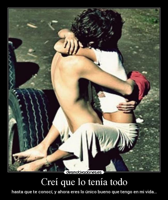 Creí que lo tenía todo - hasta que te conocí, y ahora eres lo único bueno que tengo en mi vida...