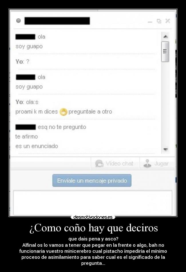 ¿Como coño hay que deciros - que dais pena y asco?
Alfinal os lo vamos a tener que pegar en la frente o algo, bah no
funcionaria vuestro minicerebro cual pistacho impediría el mínimo
proceso de asimilamiento para saber cual es el significado de la
pregunta...