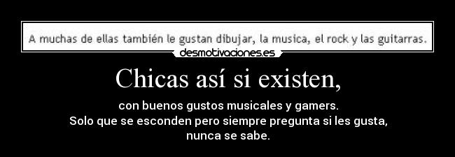 Chicas así si existen, - con buenos gustos musicales y gamers.
Solo que se esconden pero siempre pregunta si les gusta,
nunca se sabe.