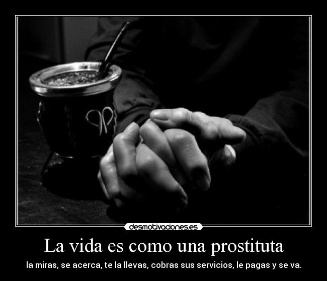 La vida es como una prostituta - la miras, se acerca, te la llevas, cobras sus servicios, le pagas y se va.