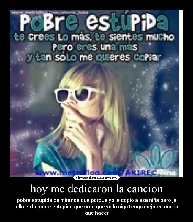 hoy me dedicaron la cancion - pobre estupida de miranda que porque yo le copio a esa niña pero ja
ella es la pobre estupida que cree que yo la sigo tengo mejores cosas
que hacer