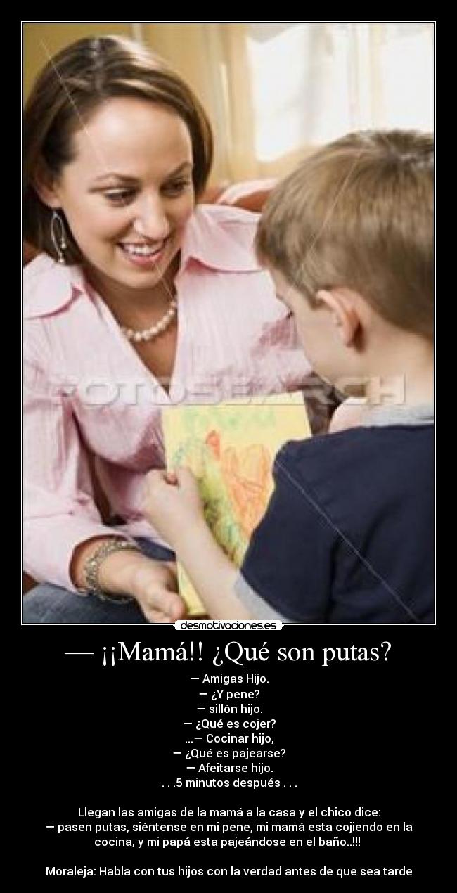 — ¡¡Mamá!! ¿Qué son putas? - — Amigas Hijo.
— ¿Y pene?
— sillón hijo.
— ¿Qué es cojer?
...— Cocinar hijo,
— ¿Qué es pajearse?
— Afeitarse hijo.
. . .5 minutos después . . .

Llegan las amigas de la mamá a la casa y el chico dice:
— pasen putas, siéntense en mi pene, mi mamá esta cojiendo en la
cocina, y mi papá esta pajeándose en el baño..!!! 

Moraleja: Habla con tus hijos con la verdad antes de que sea tarde