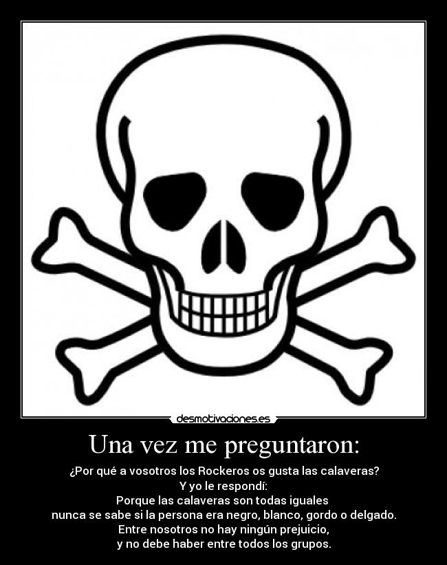 Una vez me preguntaron: - ¿Por qué a vosotros los Rockeros os gusta las calaveras?
Y yo le respondí:
Porque las calaveras son todas iguales 
nunca se sabe si la persona era negro, blanco, gordo o delgado.
 Entre nosotros no hay ningún prejuicio, 
y no debe haber entre todos los grupos.