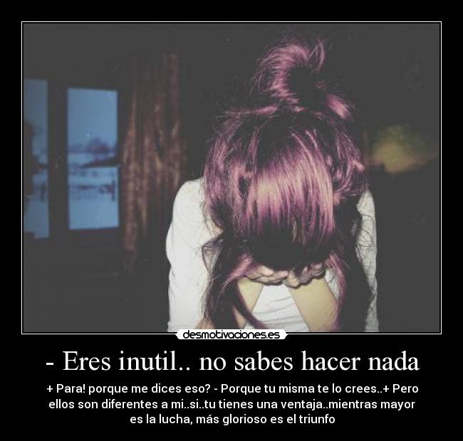 - Eres inutil.. no sabes hacer nada - + Para! porque me dices eso? - Porque tu misma te lo crees..+ Pero
ellos son diferentes a mi..si..tu tienes una ventaja..mientras mayor
es la lucha, más glorioso es el triunfo